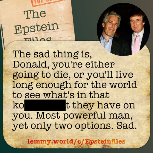 The sad thing is,  Donald, you're either going to die, or you'll live long enough for the world to see what's in that [redacted] they have on you. Most powerful man, yet only two options. Sad.